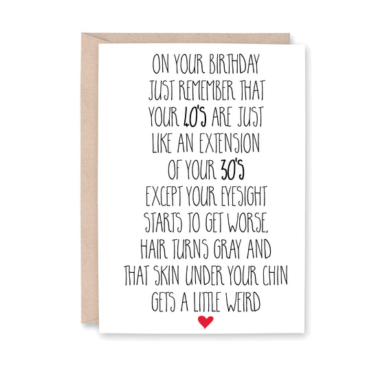 On your birthday just remember that Your 40's are just like an extension of your 30's except your eyesight starts to get worse, hair turns gray and that skin under your chin gets a little weird