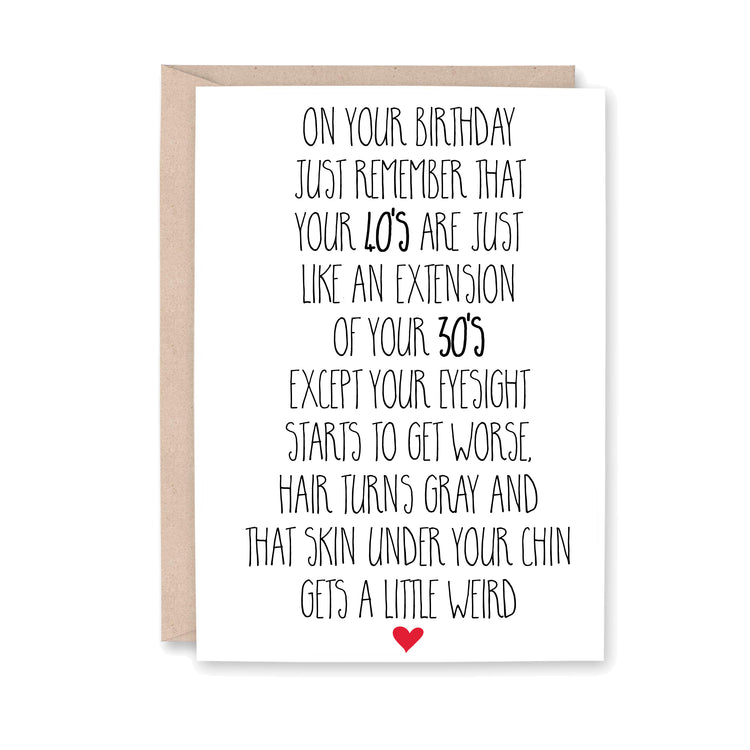 On your birthday just remember that Your 40's are just like an extension of your 30's except your eyesight starts to get worse, hair turns gray and that skin under your chin gets a little weird